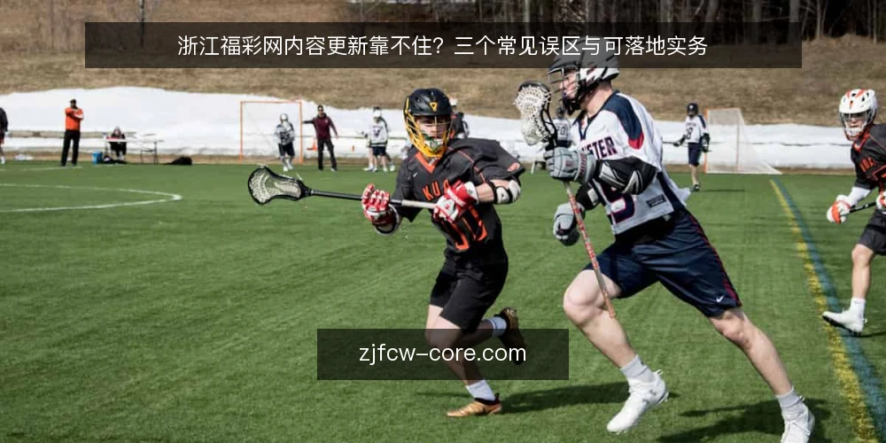 浙江福彩网内容更新靠不住?三个常见误区与可落地实务 — 先厘清一个前提:内容更新不等于频繁发稿 配图
